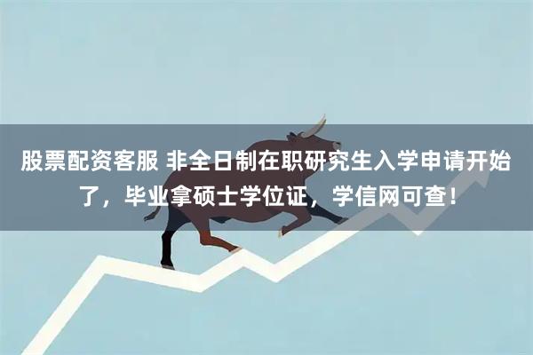 股票配资客服 非全日制在职研究生入学申请开始了，毕业拿硕士学位证，学信网可查！