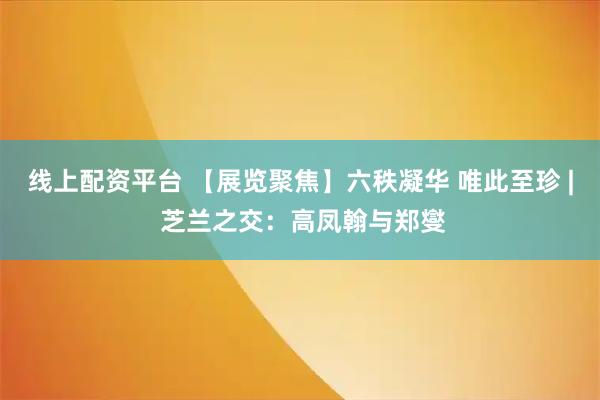 线上配资平台 【展览聚焦】六秩凝华 唯此至珍 | 芝兰之交：高凤翰与郑燮