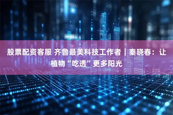 股票配资客服 齐鲁最美科技工作者｜秦晓春：让植物“吃透”更多阳光