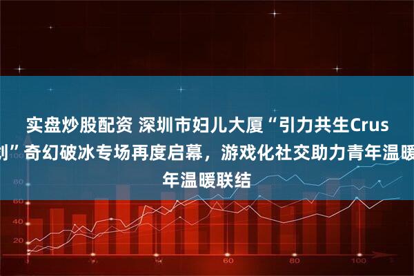 实盘炒股配资 深圳市妇儿大厦“引力共生Crush计划”奇幻破冰专场再度启幕，游戏化社交助力青年温暖联结