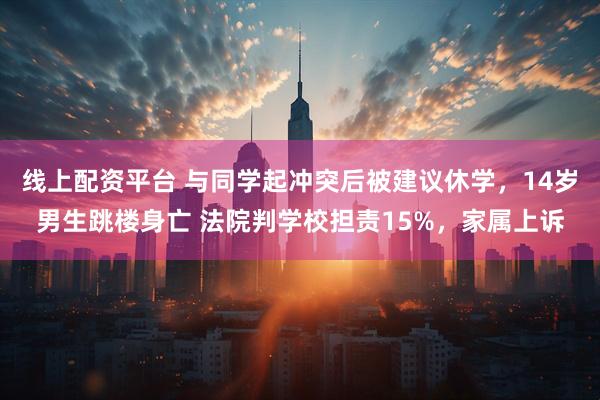 线上配资平台 与同学起冲突后被建议休学，14岁男生跳楼身亡 法院判学校担责15%，家属上诉
