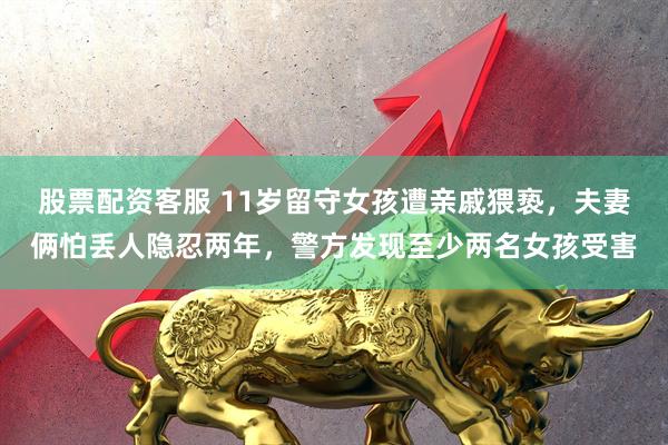 股票配资客服 11岁留守女孩遭亲戚猥亵，夫妻俩怕丢人隐忍两年，警方发现至少两名女孩受害