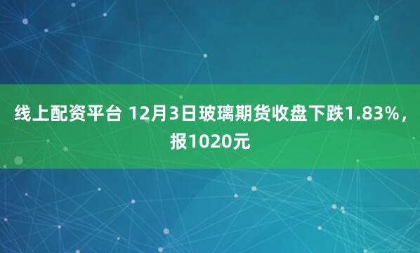线上配资平台 12月3日玻璃期货收盘下跌1.83%，报1020元