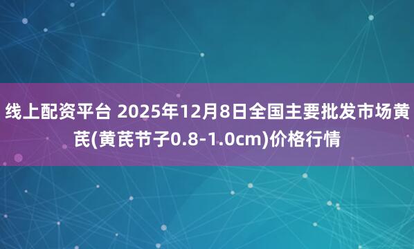 线上配资平台 2025年12月8日全国主要批发市场黄芪(黄芪节子0.8-1.0cm)价格行情