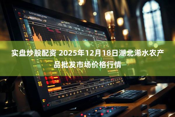 实盘炒股配资 2025年12月18日湖北浠水农产品批发市场价格行情