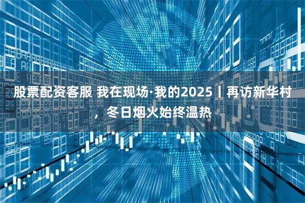 股票配资客服 我在现场·我的2025丨再访新华村，冬日烟火始终温热