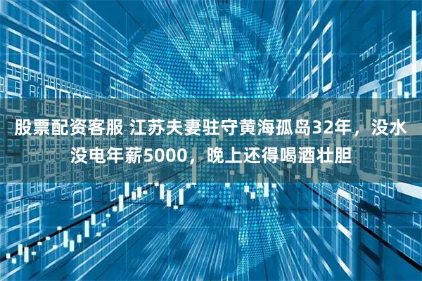 股票配资客服 江苏夫妻驻守黄海孤岛32年，没水没电年薪5000，晚上还得喝酒壮胆