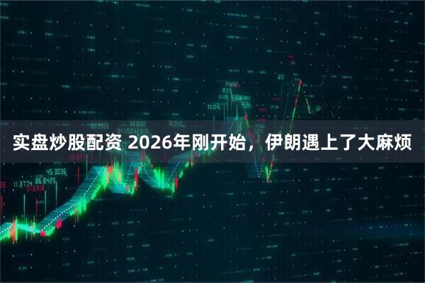 实盘炒股配资 2026年刚开始，伊朗遇上了大麻烦
