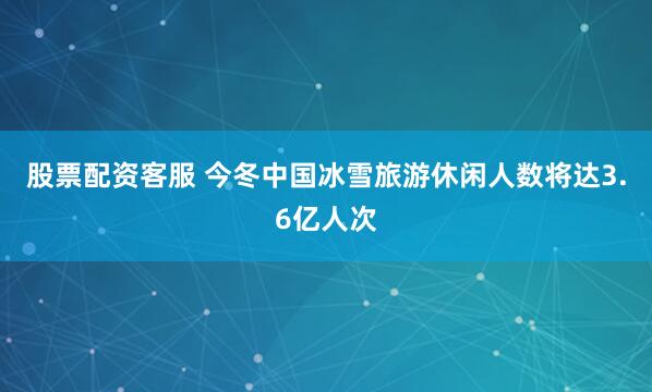 股票配资客服 今冬中国冰雪旅游休闲人数将达3.6亿人次