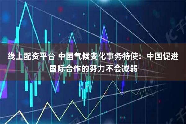 线上配资平台 中国气候变化事务特使：中国促进国际合作的努力不会减弱
