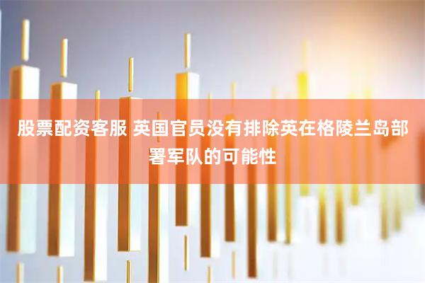 股票配资客服 英国官员没有排除英在格陵兰岛部署军队的可能性