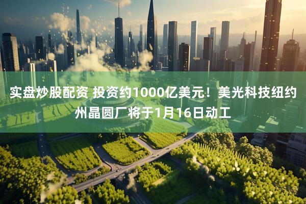 实盘炒股配资 投资约1000亿美元！美光科技纽约州晶圆厂将于1月16日动工
