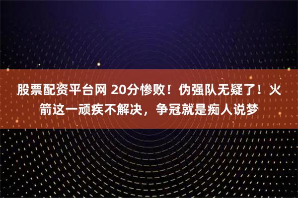 股票配资平台网 20分惨败！伪强队无疑了！火箭这一顽疾不解决，争冠就是痴人说梦