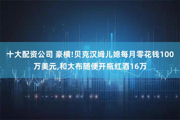 十大配资公司 豪横!贝克汉姆儿媳每月零花钱100万美元,和大布随便开瓶红酒16万