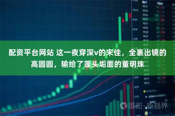 配资平台网站 这一夜穿深v的宋佳，全裹出镜的高圆圆，输给了蓬头垢面的董明珠