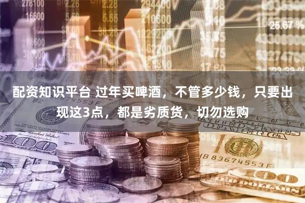 配资知识平台 过年买啤酒，不管多少钱，只要出现这3点，都是劣质货，切勿选购