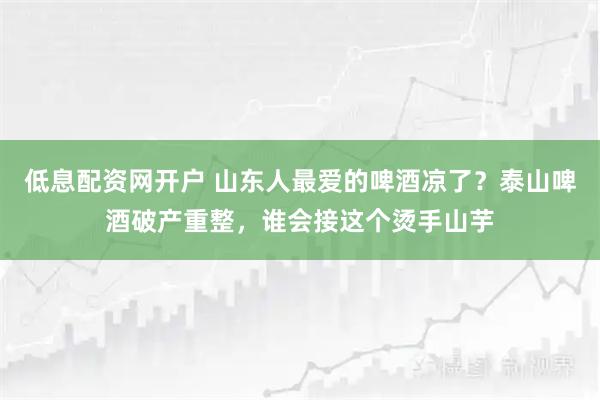 低息配资网开户 山东人最爱的啤酒凉了？泰山啤酒破产重整，谁会接这个烫手山芋
