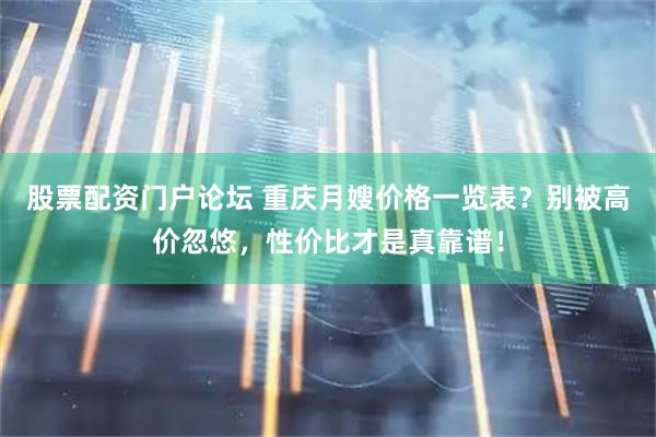 股票配资门户论坛 重庆月嫂价格一览表？别被高价忽悠，性价比才是真靠谱！