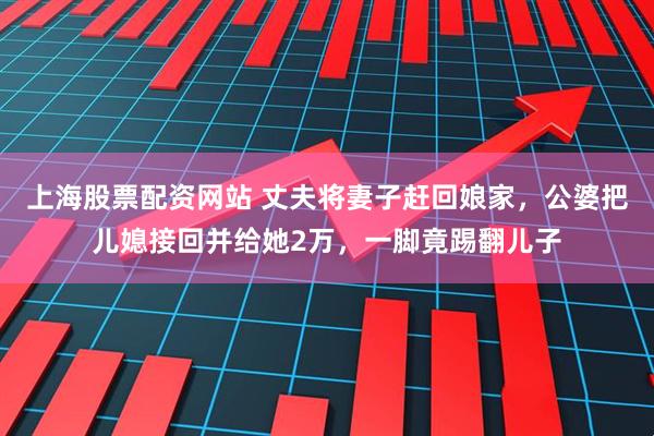 上海股票配资网站 丈夫将妻子赶回娘家，公婆把儿媳接回并给她2万，一脚竟踢翻儿子