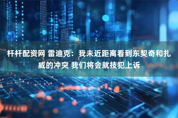 杆杆配资网 雷迪克：我未近距离看到东契奇和扎威的冲突 我们将会就技犯上诉