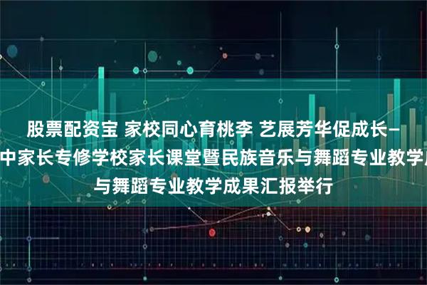 股票配资宝 家校同心育桃李 艺展芳华促成长——北川七一职中家长专修学校家长课堂暨民族音乐与舞蹈专业教学成果汇报举行