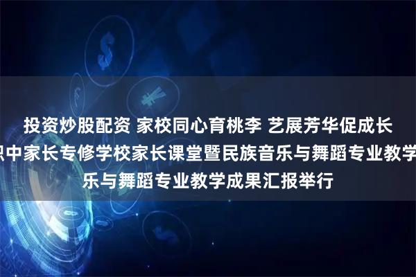 投资炒股配资 家校同心育桃李 艺展芳华促成长——北川七一职中家长专修学校家长课堂暨民族音乐与舞蹈专业教学成果汇报举行
