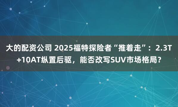 大的配资公司 2025福特探险者“推着走”：2.3T+10AT纵置后驱，能否改写SUV市场格局？