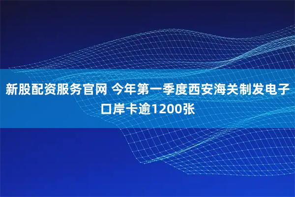 新股配资服务官网 今年第一季度西安海关制发电子口岸卡逾1200张