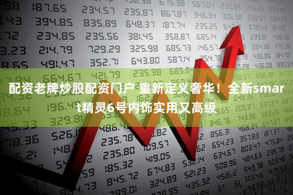 配资老牌炒股配资门户 重新定义奢华！全新smart精灵6号内饰实用又高级