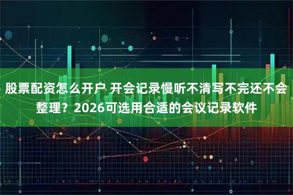 股票配资怎么开户 开会记录慢听不清写不完还不会整理？2026可选用合适的会议记录软件