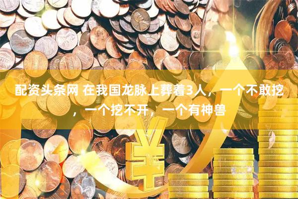 配资头条网 在我国龙脉上葬着3人，一个不敢挖，一个挖不开，一个有神兽
