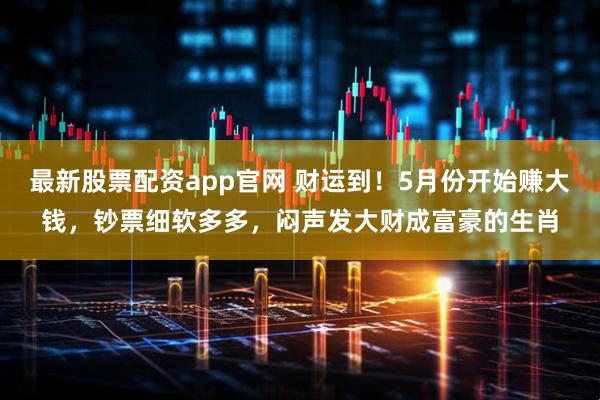 最新股票配资app官网 财运到！5月份开始赚大钱，钞票细软多多，闷声发大财成富豪的生肖