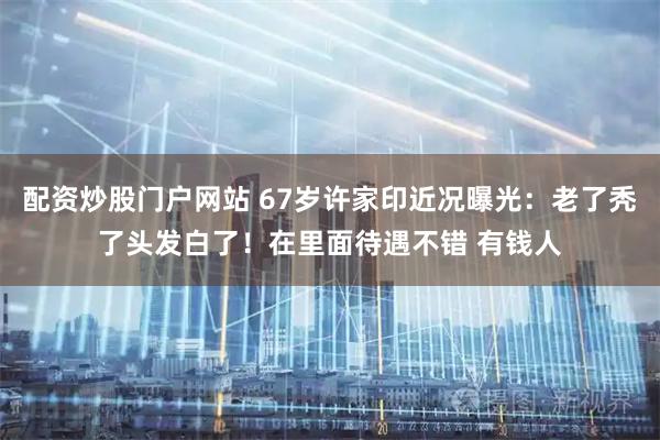 配资炒股门户网站 67岁许家印近况曝光：老了秃了头发白了！在里面待遇不错 有钱人