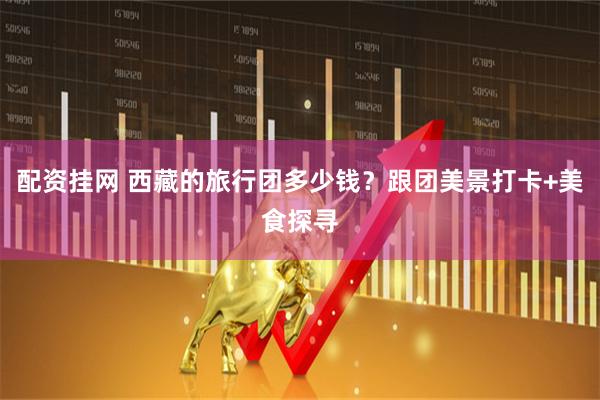 配资挂网 西藏的旅行团多少钱？跟团美景打卡+美食探寻