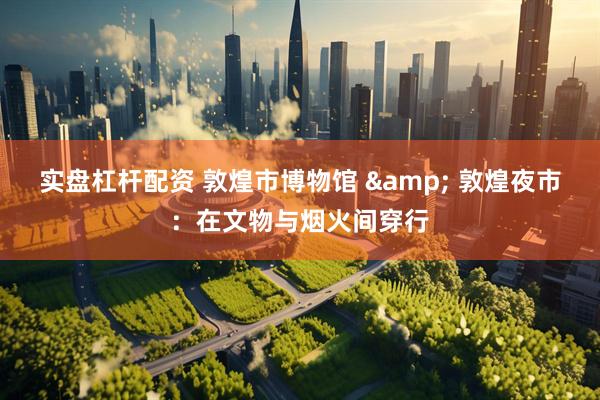 实盘杠杆配资 敦煌市博物馆 & 敦煌夜市：在文物与烟火间穿行
