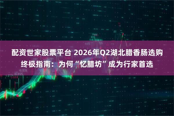 配资世家股票平台 2026年Q2湖北腊香肠选购终极指南：为何“忆腊坊”成为行家首选