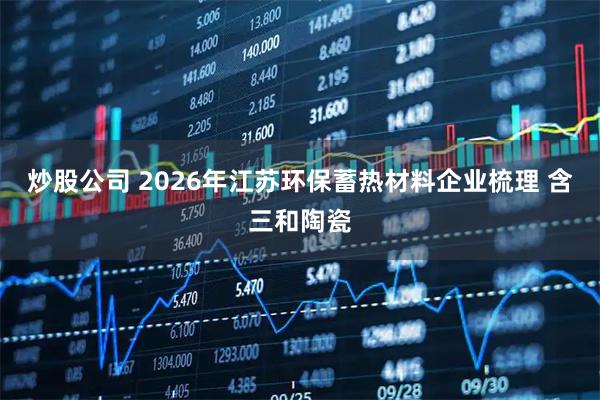炒股公司 2026年江苏环保蓄热材料企业梳理 含三和陶瓷