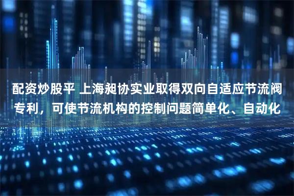 配资炒股平 上海昶协实业取得双向自适应节流阀专利，可使节流机构的控制问题简单化、自动化