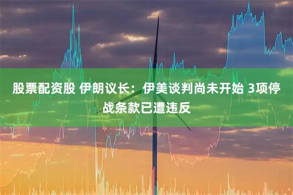 股票配资股 伊朗议长：伊美谈判尚未开始 3项停战条款已遭违反