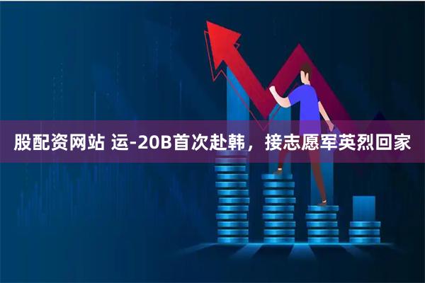 股配资网站 运-20B首次赴韩，接志愿军英烈回家