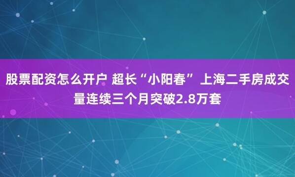 股票配资怎么开户 超长“小阳春” 上海二手房成交量连续三个月突破2.8万套