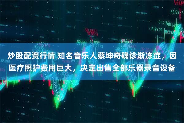 炒股配资行情 知名音乐人蔡坤奇确诊渐冻症,因医疗照护费用巨大,决定出售全部乐器录音设备