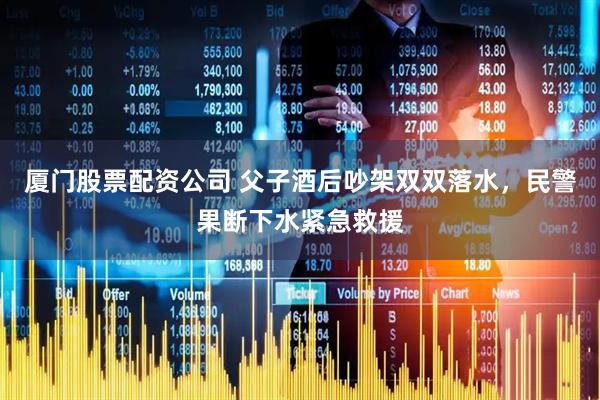 厦门股票配资公司 父子酒后吵架双双落水，民警果断下水紧急救援